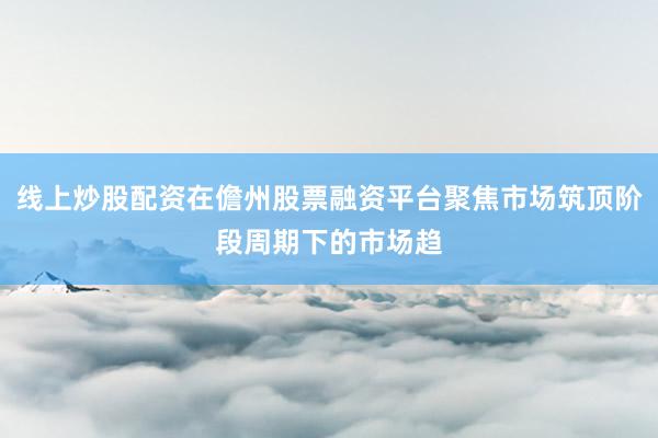 线上炒股配资在儋州股票融资平台聚焦市场筑顶阶段周期下的市场趋