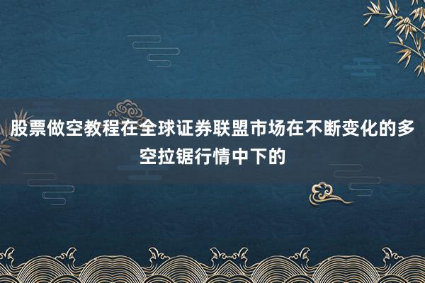 股票做空教程在全球证券联盟市场在不断变化的多空拉锯行情中下的