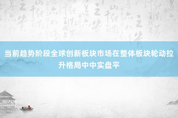 当前趋势阶段全球创新板块市场在整体板块轮动拉升格局中中实盘平