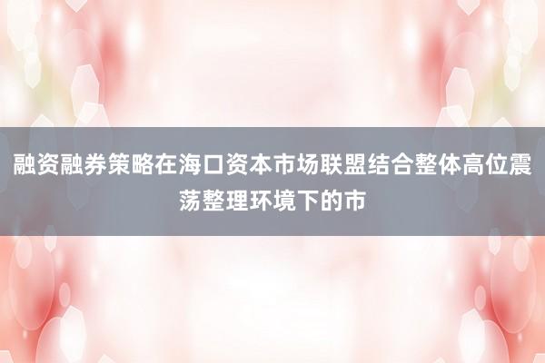 融资融券策略在海口资本市场联盟结合整体高位震荡整理环境下的市