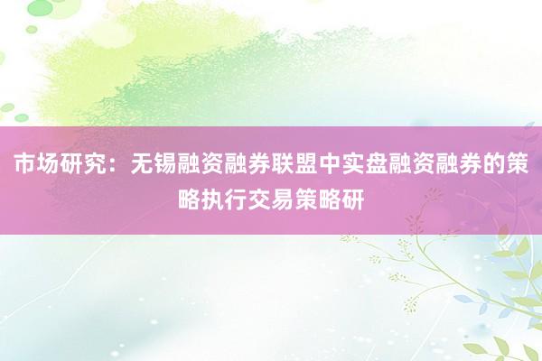 市场研究：无锡融资融券联盟中实盘融资融券的策略执行交易策略研