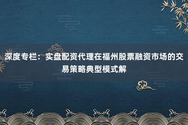 深度专栏：实盘配资代理在福州股票融资市场的交易策略典型模式解