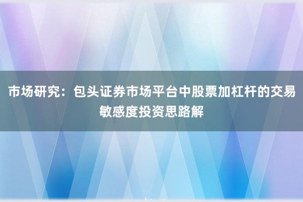 市场研究：包头证券市场平台中股票加杠杆的交易敏感度投资思路解