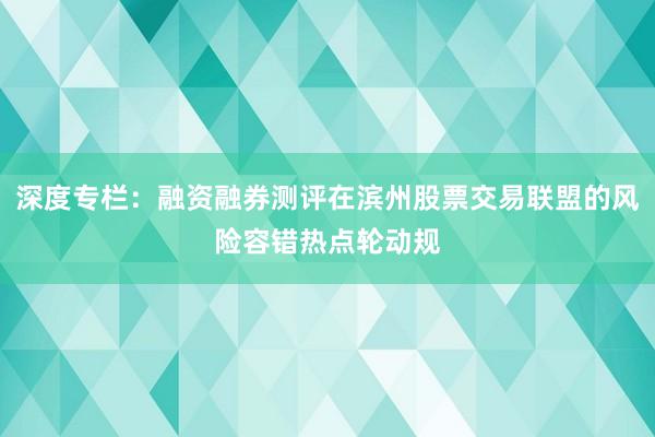 深度专栏：融资融券测评在滨州股票交易联盟的风险容错热点轮动规
