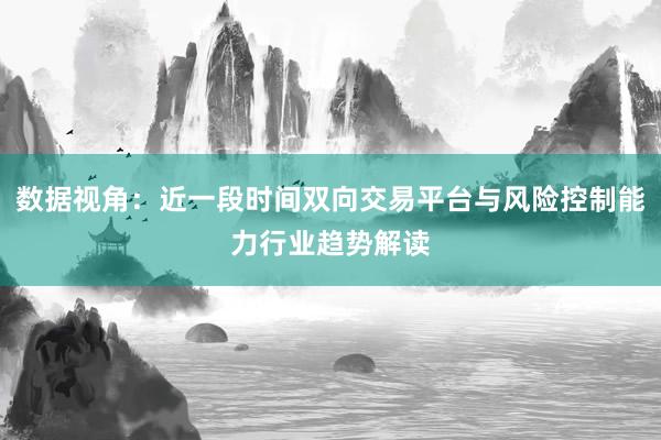 数据视角:近一段时间双向交易平台与风险控制能力行业趋势解读