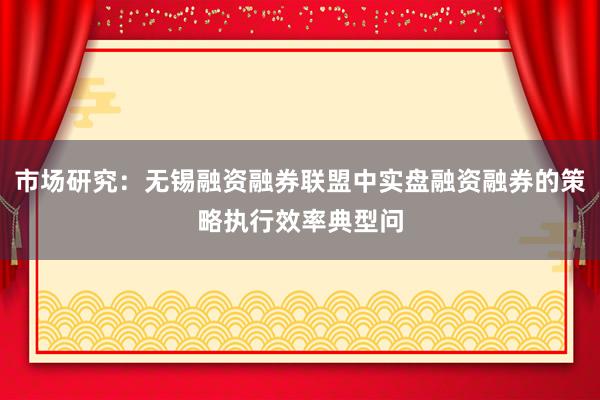 市场研究：无锡融资融券联盟中实盘融资融券的策略执行效率典型问