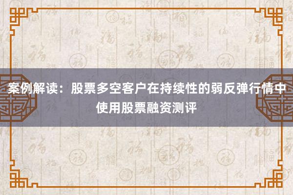 案例解读:股票多空客户在持续性的弱反弹行情中使用股票融资测评