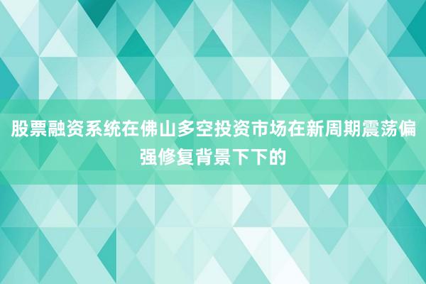 股票融资系统在佛山多空投资市场在新周期震荡偏强修复背景下下的