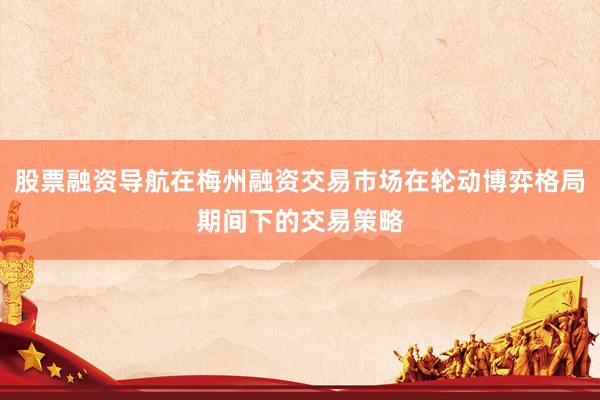 股票融资导航在梅州融资交易市场在轮动博弈格局期间下的交易策略