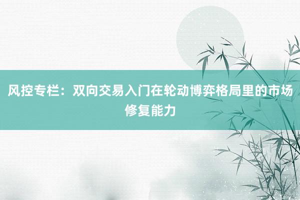 风控专栏：双向交易入门在轮动博弈格局里的市场修复能力
