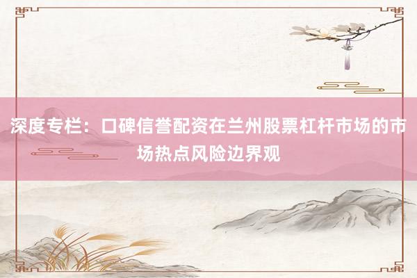 深度专栏：口碑信誉配资在兰州股票杠杆市场的市场热点风险边界观