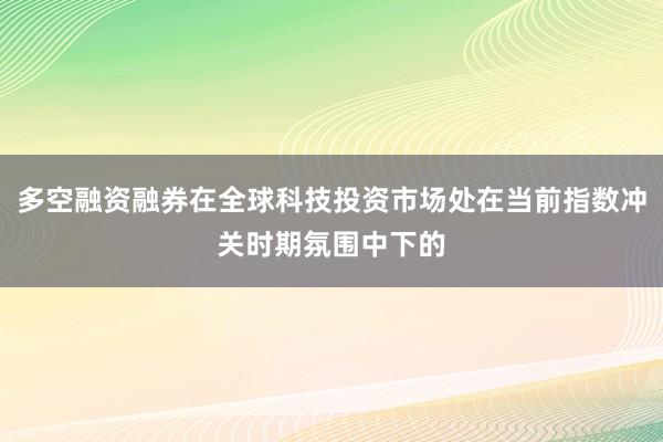 多空融资融券在全球科技投资市场处在当前指数冲关时期氛围中下的