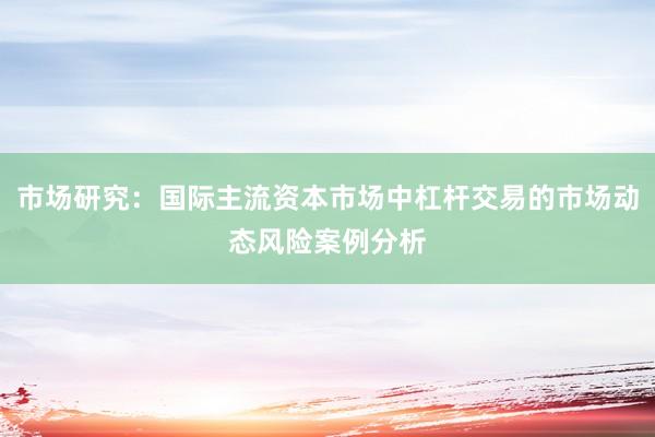 市场研究：国际主流资本市场中杠杆交易的市场动态风险案例分析