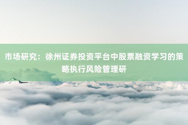 市场研究：徐州证券投资平台中股票融资学习的策略执行风险管理研