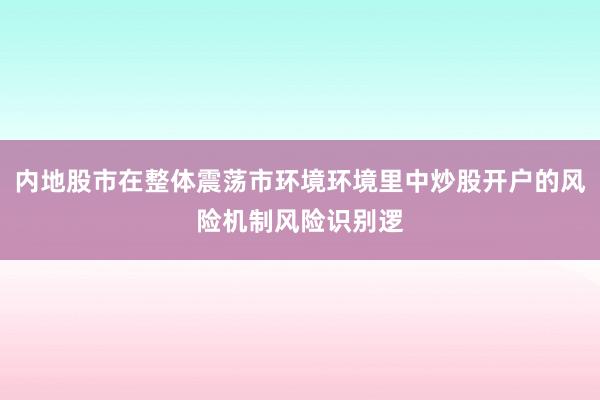 内地股市在整体震荡市环境环境里中炒股开户的风险机制风险识别逻