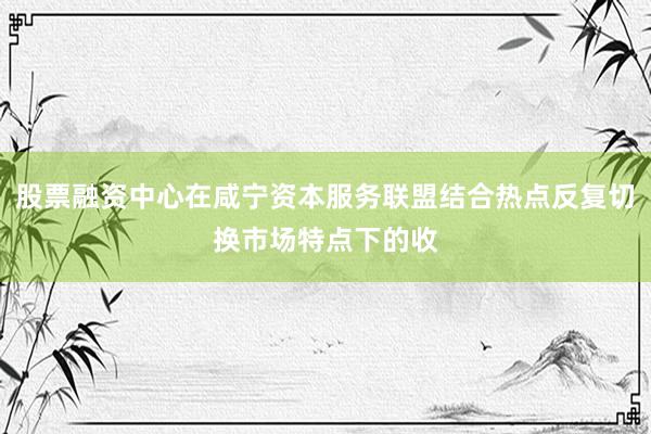 股票融资中心在咸宁资本服务联盟结合热点反复切换市场特点下的收