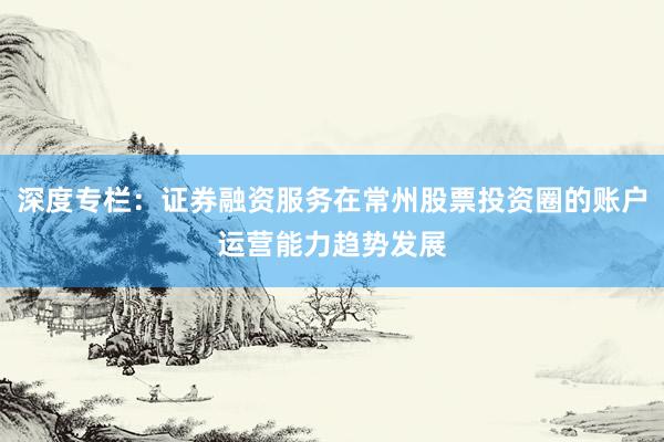 深度专栏:证券融资服务在常州股票投资圈的账户运营能力趋势发展