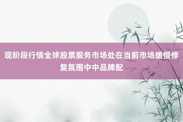 现阶段行情全球股票服务市场处在当前市场缓慢修复氛围中中品牌配
