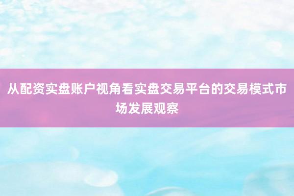 从配资实盘账户视角看实盘交易平台的交易模式市场发展观察
