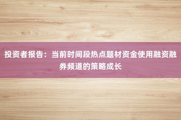 投资者报告：当前时间段热点题材资金使用融资融券频道的策略成长