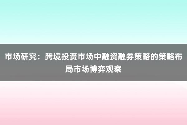 市场研究：跨境投资市场中融资融券策略的策略布局市场博弈观察