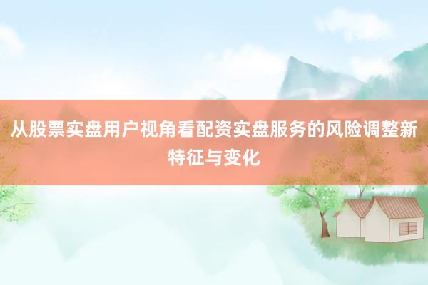 从股票实盘用户视角看配资实盘服务的风险调整新特征与变化