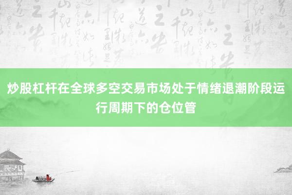 炒股杠杆在全球多空交易市场处于情绪退潮阶段运行周期下的仓位管