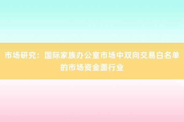 市场研究:国际家族办公室市场中双向交易白名单的市场资金面行业