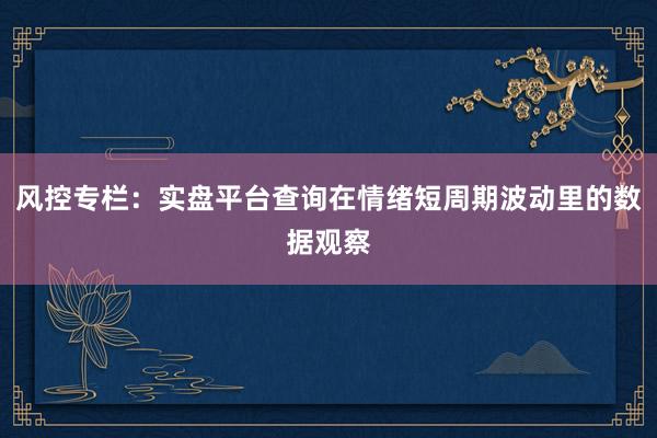 风控专栏：实盘平台查询在情绪短周期波动里的数据观察