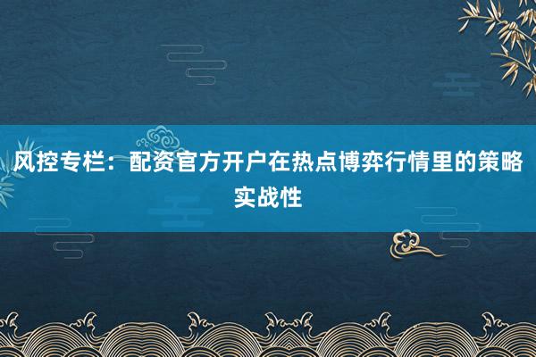 风控专栏：配资官方开户在热点博弈行情里的策略实战性