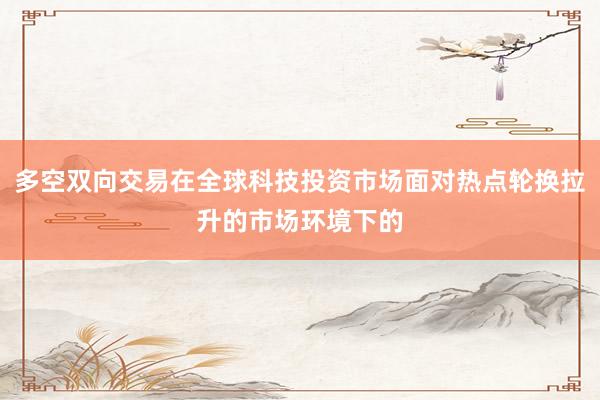 多空双向交易在全球科技投资市场面对热点轮换拉升的市场环境下的