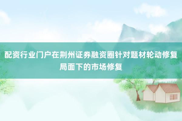 配资行业门户在荆州证券融资圈针对题材轮动修复局面下的市场修复