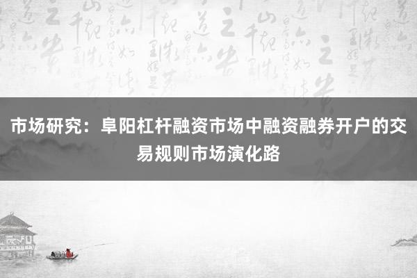 市场研究：阜阳杠杆融资市场中融资融券开户的交易规则市场演化路