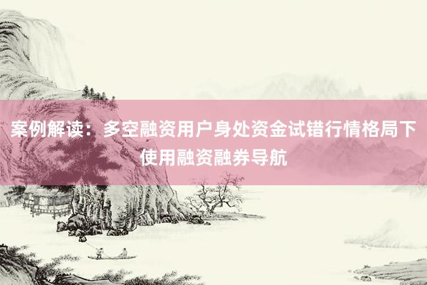 案例解读:多空融资用户身处资金试错行情格局下使用融资融券导航