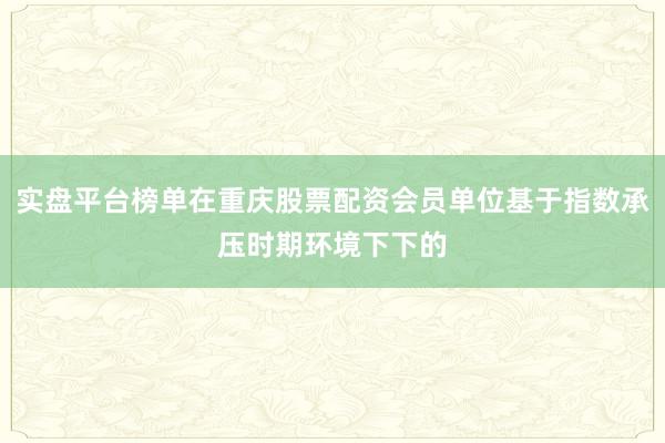实盘平台榜单在重庆股票配资会员单位基于指数承压时期环境下下的