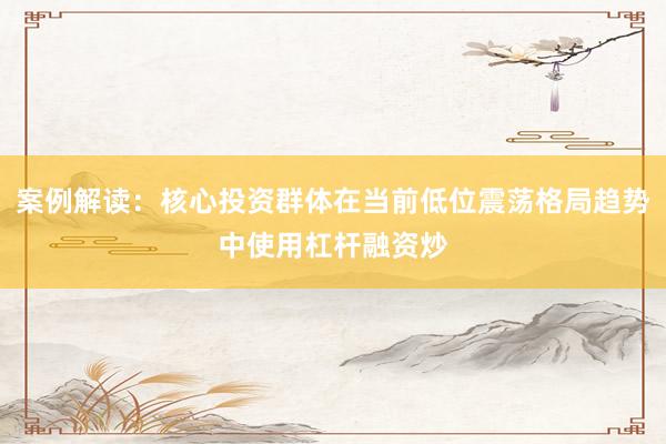 案例解读：核心投资群体在当前低位震荡格局趋势中使用杠杆融资炒