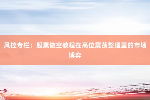 风控专栏：股票做空教程在高位震荡整理里的市场博弈