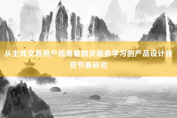 从主线交易用户视角看融资融券学习的产品设计投资节奏研究