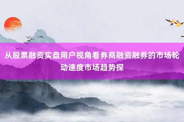 从股票融资实盘用户视角看券商融资融券的市场轮动速度市场趋势探
