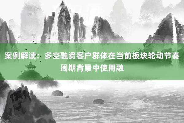 案例解读：多空融资客户群体在当前板块轮动节奏周期背景中使用融