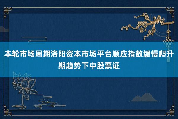 本轮市场周期洛阳资本市场平台顺应指数缓慢爬升期趋势下中股票证