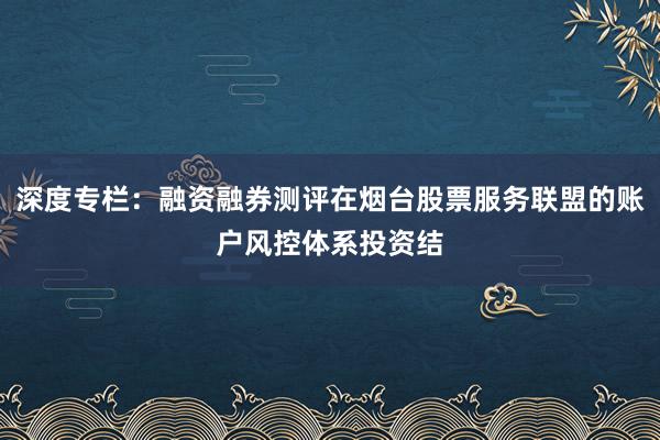 深度专栏：融资融券测评在烟台股票服务联盟的账户风控体系投资结