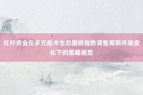 杠杆资金在多元股市生态围绕指数调整周期环境变化下的策略模型
