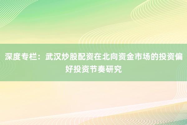 深度专栏:武汉炒股配资在北向资金市场的投资偏好投资节奏研究