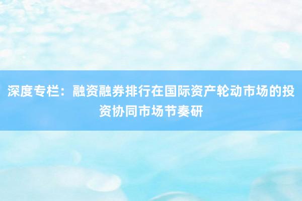 深度专栏：融资融券排行在国际资产轮动市场的投资协同市场节奏研