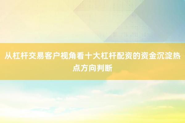 从杠杆交易客户视角看十大杠杆配资的资金沉淀热点方向判断