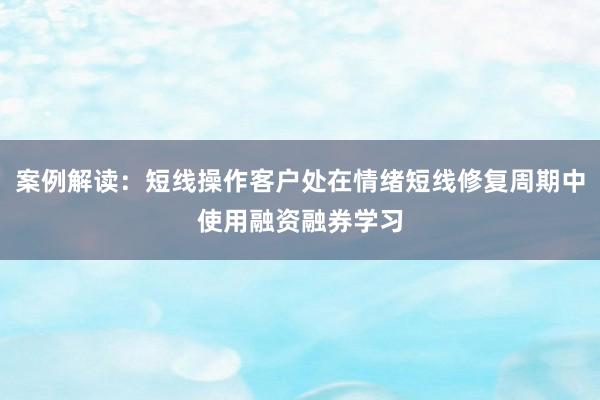 案例解读：短线操作客户处在情绪短线修复周期中使用融资融券学习