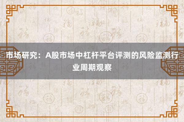 市场研究:A股市场中杠杆平台评测的风险监测行业周期观察