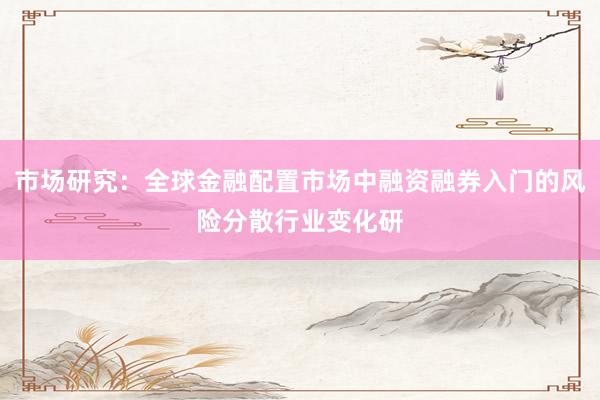 市场研究：全球金融配置市场中融资融券入门的风险分散行业变化研