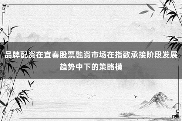 品牌配资在宜春股票融资市场在指数承接阶段发展趋势中下的策略模